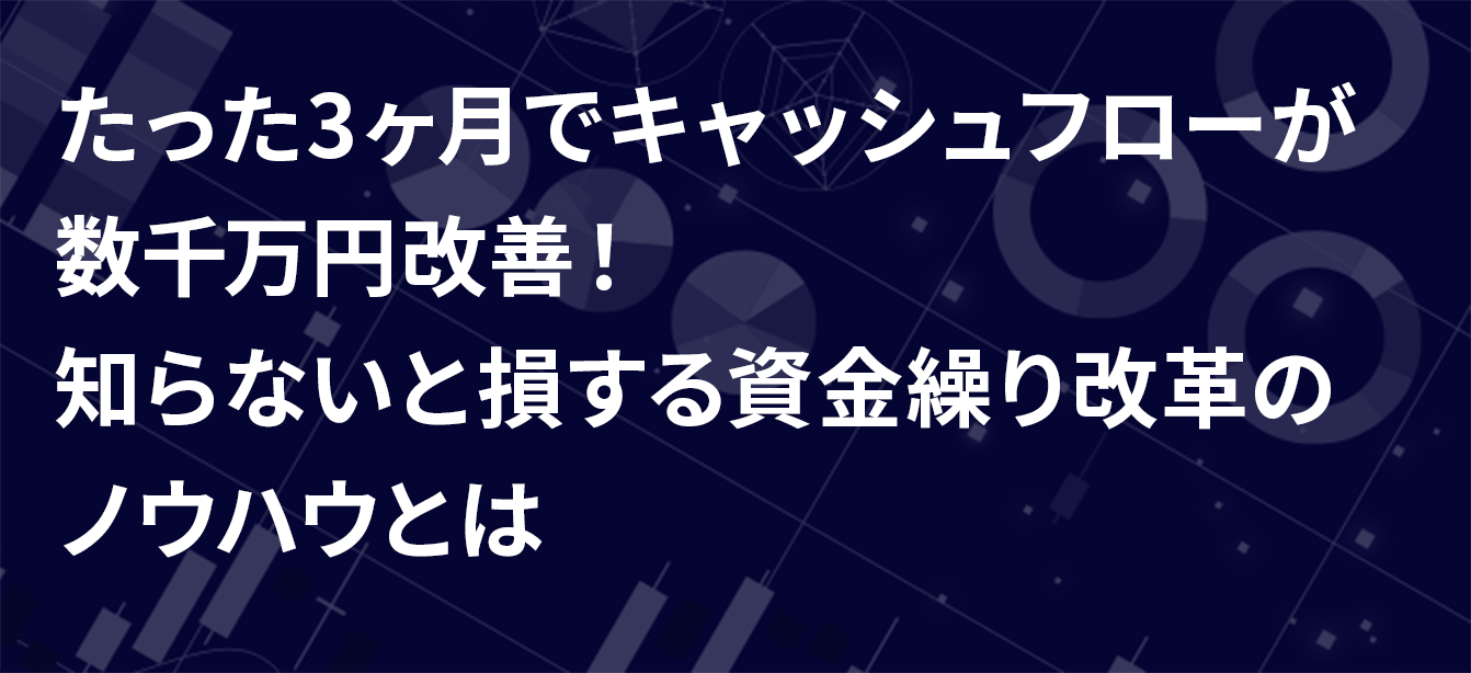 たった3ヶ月でキャッシュフローが 数千万円改善！ 知らないと損する資金繰り改革の ノウハウとは
